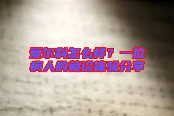 愛爾科怎么樣？一位病人的就診體驗分享