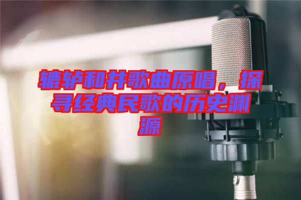 轆轤和井歌曲原唱，探尋經典民歌的歷史淵源