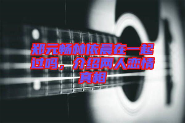 鄭元暢林依晨在一起過嗎，介紹兩人戀情真相