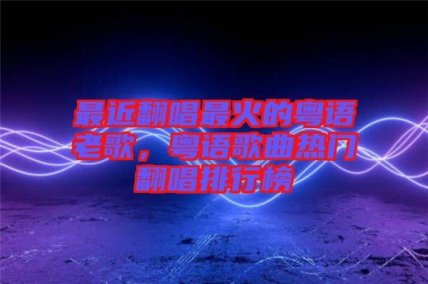 最近翻唱最火的粵語(yǔ)老歌，粵語(yǔ)歌曲熱門翻唱排行榜
