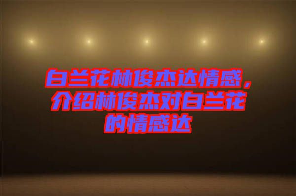 白蘭花林俊杰達(dá)情感，介紹林俊杰對(duì)白蘭花的情感達(dá)