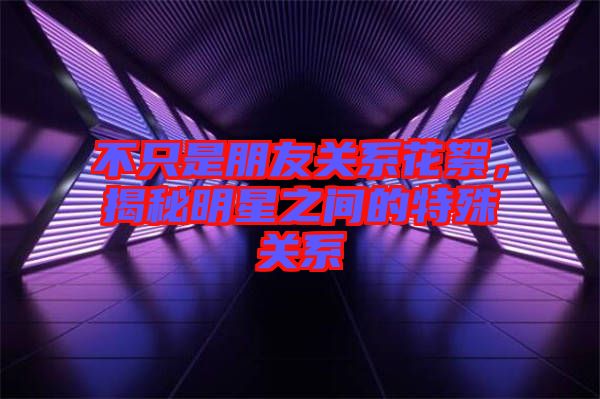 不只是朋友關(guān)系花絮，揭秘明星之間的特殊關(guān)系