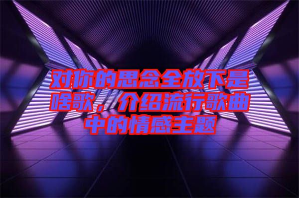 對你的思念全放下是啥歌，介紹流行歌曲中的情感主題