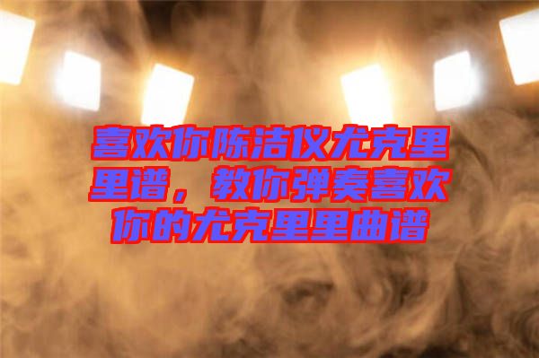 喜歡你陳潔儀尤克里里譜，教你彈奏喜歡你的尤克里里曲譜