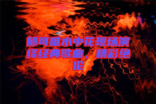 郁可唯水中花現(xiàn)場演繹經(jīng)典歌曲，精彩絕倫