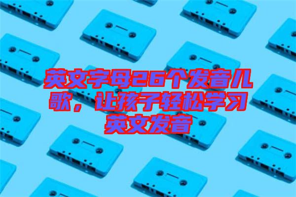 英文字母26個發(fā)音兒歌，讓孩子輕松學習英文發(fā)音