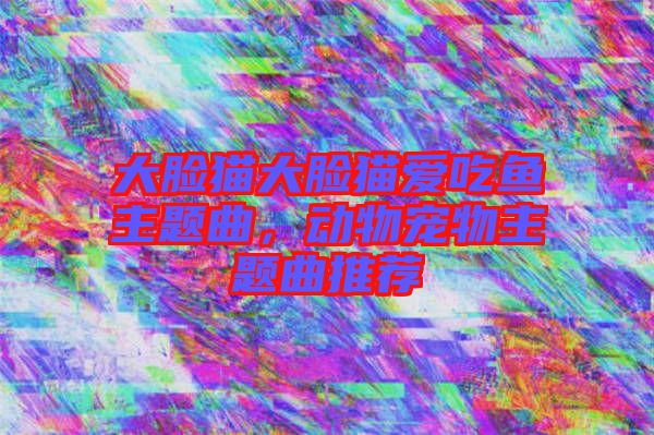 大臉貓大臉貓愛吃魚主題曲，動(dòng)物寵物主題曲推薦