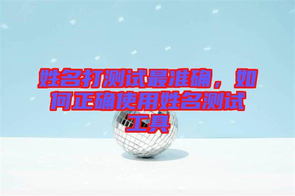 姓名打測試最準(zhǔn)確，如何正確使用姓名測試工具
