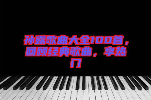 孫露歌曲大全100首，回顧經(jīng)典歌曲，享熱門(mén)