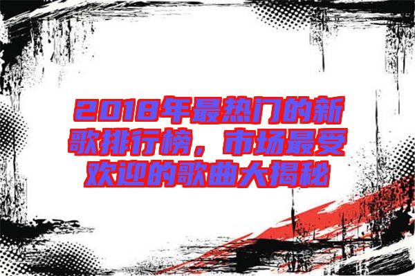 2018年最熱門的新歌排行榜，市場最受歡迎的歌曲大揭秘