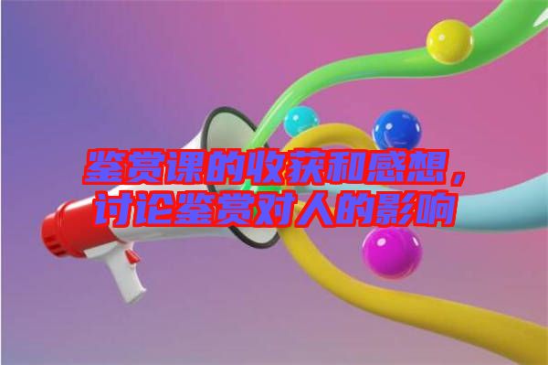 鑒賞課的收獲和感想，討論鑒賞對(duì)人的影響