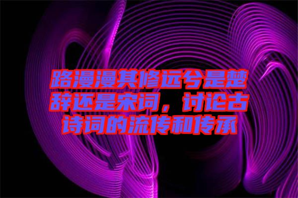 路漫漫其修遠(yuǎn)兮是楚辭還是宋詞，討論古詩(shī)詞的流傳和傳承