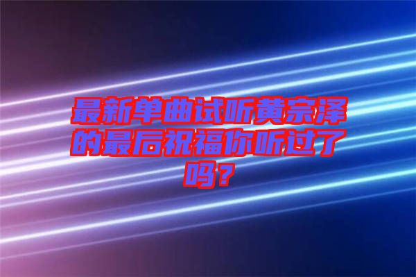 最新單曲試聽黃宗澤的最后祝福你聽過了嗎？