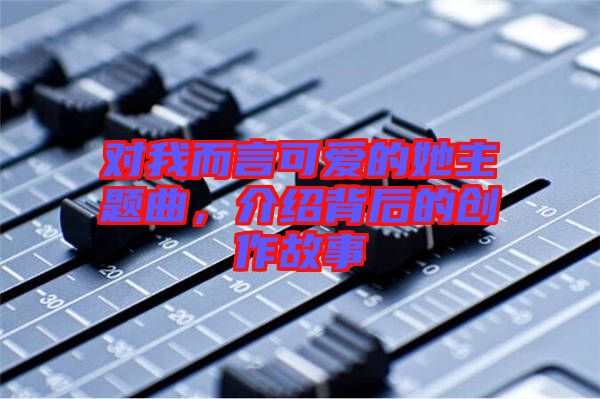 對我而言可愛的她主題曲，介紹背后的創(chuàng)作故事