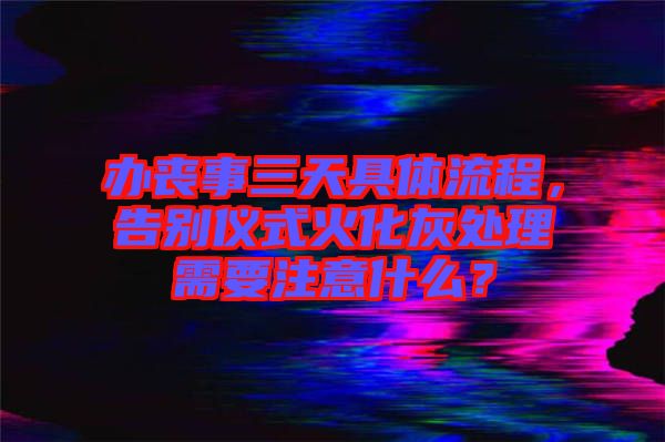 辦喪事三天具體流程，告別儀式火化灰處理需要注意什么？