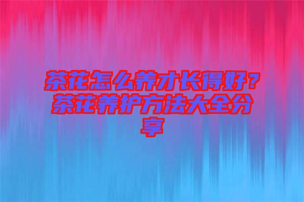 茶花怎么養(yǎng)才長得好？茶花養(yǎng)護方法大全分享