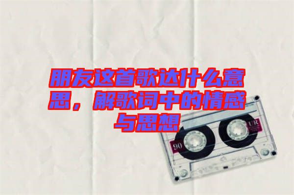 朋友這首歌達(dá)什么意思，解歌詞中的情感與思想