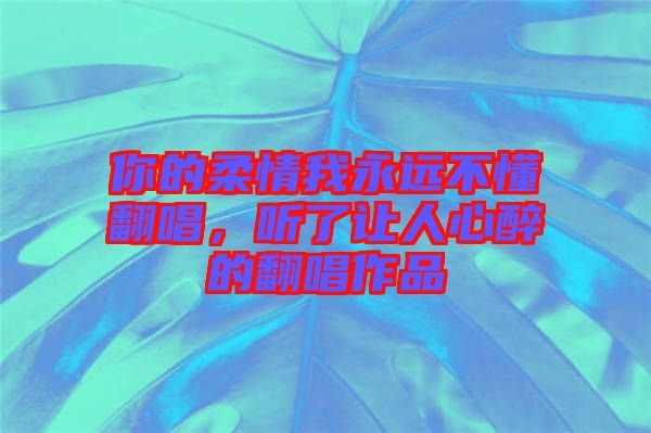 你的柔情我永遠(yuǎn)不懂翻唱，聽了讓人心醉的翻唱作品