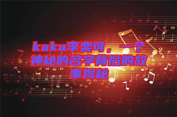 kaka李奕可，一個(gè)神秘的名字背后的故事揭秘