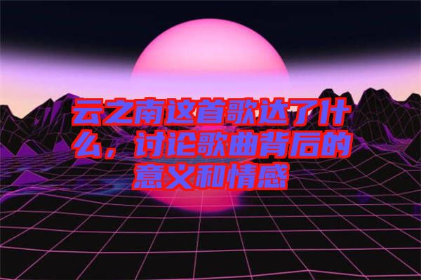 云之南這首歌達(dá)了什么，討論歌曲背后的意義和情感