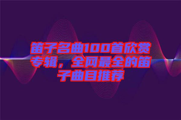 笛子名曲100首欣賞專輯，全網(wǎng)最全的笛子曲目推薦