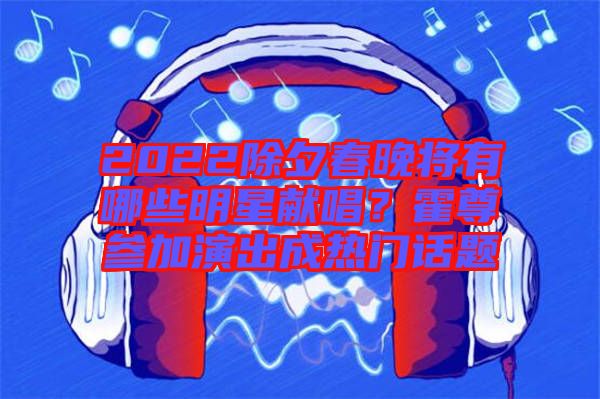 2022除夕春晚將有哪些明星獻(xiàn)唱？霍尊參加演出成熱門話題