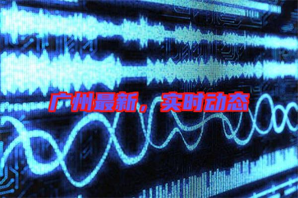 廣州最新，實時動態(tài)