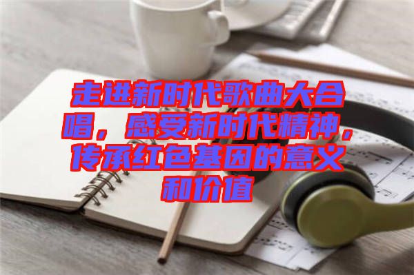 走進(jìn)新時(shí)代歌曲大合唱，感受新時(shí)代精神，傳承紅色基因的意義和價(jià)值