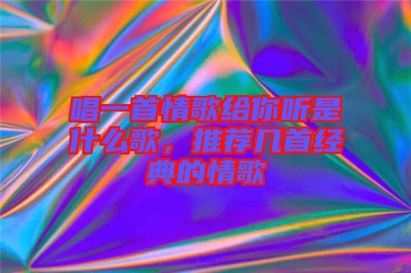 唱一首情歌給你聽是什么歌，推薦幾首經(jīng)典的情歌