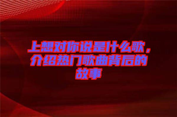 上想對你說是什么歌，介紹熱門歌曲背后的故事