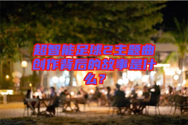 超智能足球2主題曲創(chuàng)作背后的故事是什么？