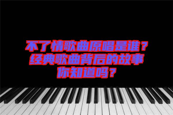 不了情歌曲原唱是誰？經(jīng)典歌曲背后的故事你知道嗎？
