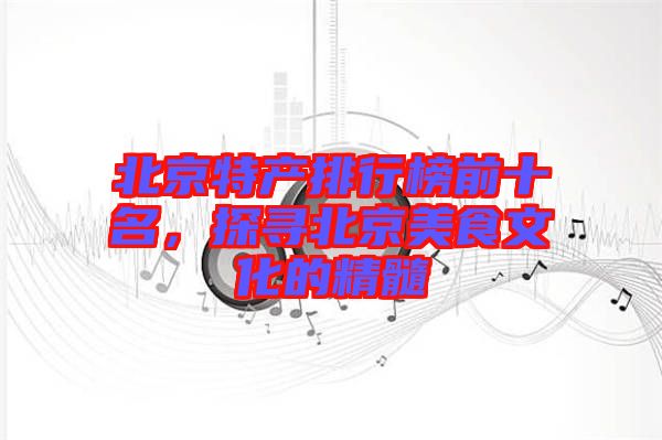 北京特產(chǎn)排行榜前十名，探尋北京美食文化的精髓