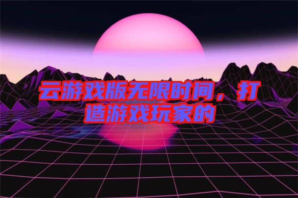 云游戲版無(wú)限時(shí)間，打造游戲玩家的