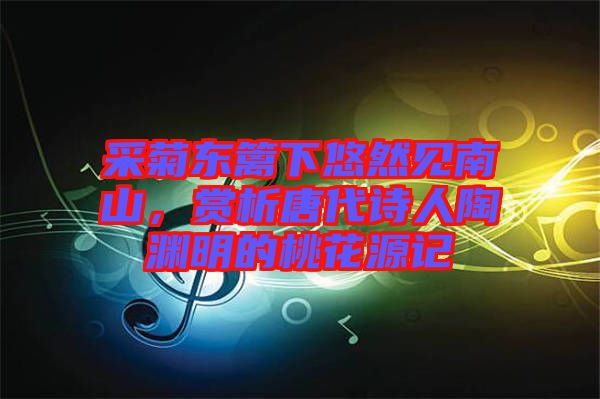采菊東籬下悠然見南山，賞析唐代詩人陶淵明的桃花源記
