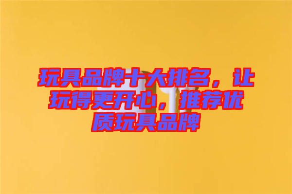 玩具品牌十大排名，讓玩得更開心，推薦優(yōu)質(zhì)玩具品牌