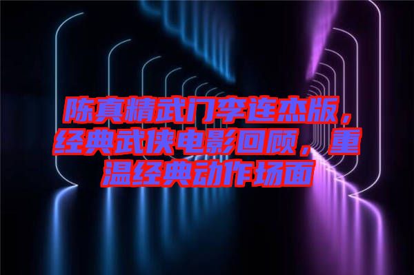 陳真精武門李連杰版，經(jīng)典武俠電影回顧，重溫經(jīng)典動作場面