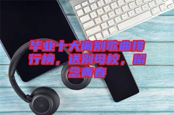 畢業(yè)十大離別歌曲排行榜，送別母校，留念青春