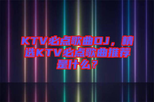 KTV必點歌曲DJ，精選KTV必點歌曲推薦是什么？