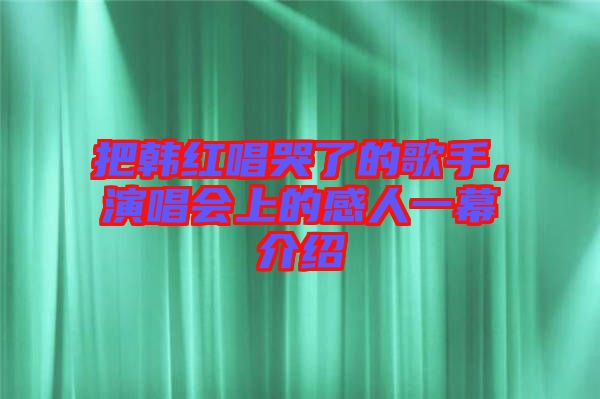 把韓紅唱哭了的歌手，演唱會上的感人一幕介紹