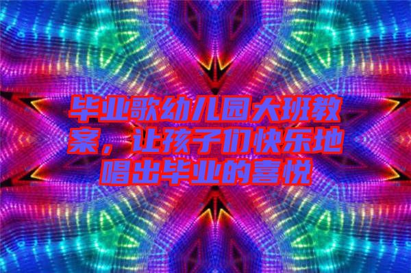 畢業(yè)歌幼兒園大班教案，讓孩子們快樂地唱出畢業(yè)的喜悅