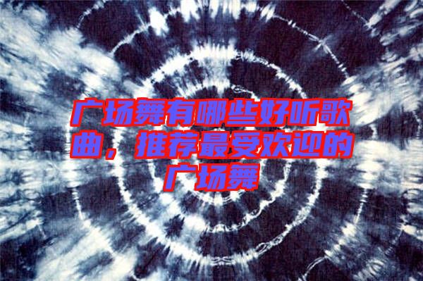廣場舞有哪些好聽歌曲，推薦最受歡迎的廣場舞