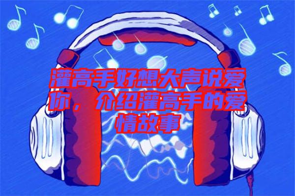 灌高手好想大聲說愛你，介紹灌高手的愛情故事