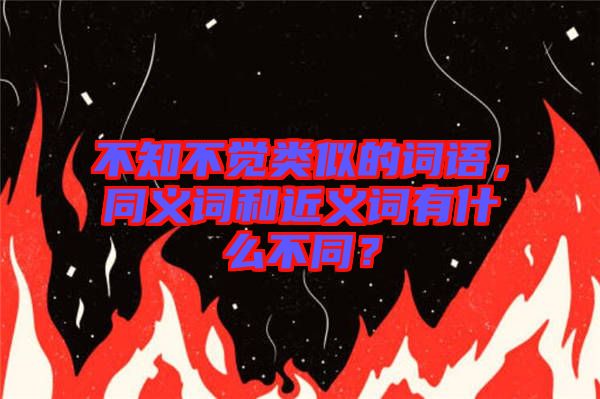 不知不覺類似的詞語，同義詞和近義詞有什么不同？