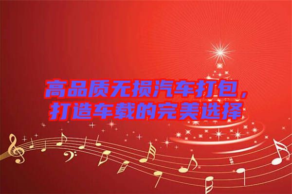 高品質(zhì)無損汽車打包，打造車載的完美選擇