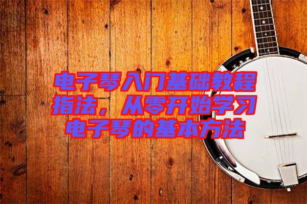 電子琴入門基礎(chǔ)教程指法，從零開始學(xué)習(xí)電子琴的基本方法