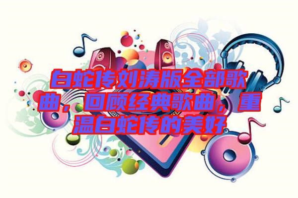 白蛇傳劉濤版全部歌曲，回顧經(jīng)典歌曲，重溫白蛇傳的美好