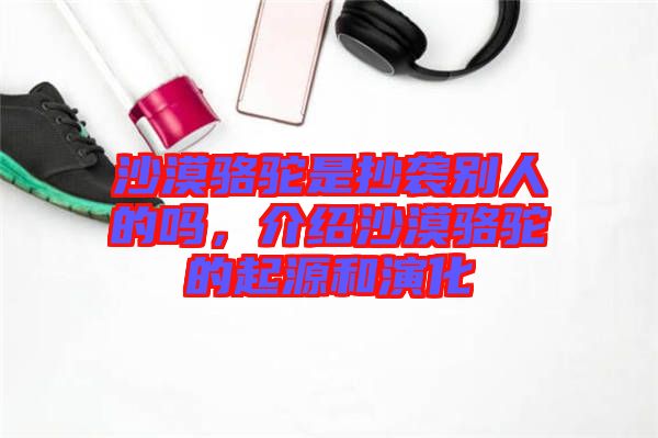 沙漠駱駝是抄襲別人的嗎，介紹沙漠駱駝的起源和演化