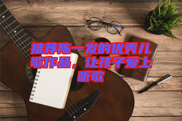 推薦陳一發(fā)的優(yōu)秀兒歌作品，讓孩子愛(ài)上聽(tīng)歌