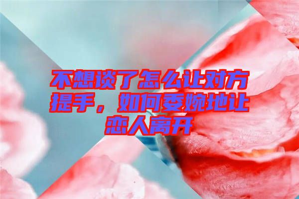 不想談了怎么讓對(duì)方提手，如何委婉地讓戀人離開